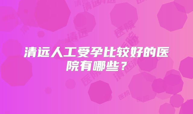 清远人工受孕比较好的医院有哪些？