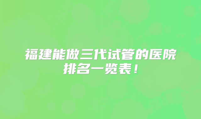福建能做三代试管的医院排名一览表！