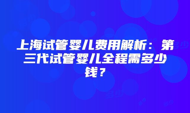 上海试管婴儿费用解析：第三代试管婴儿全程需多少钱？