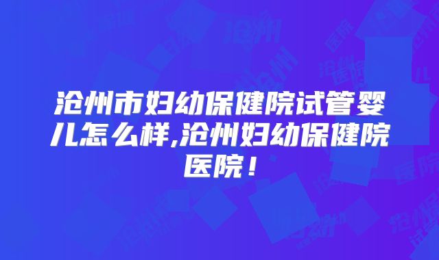沧州市妇幼保健院试管婴儿怎么样,沧州妇幼保健院医院！