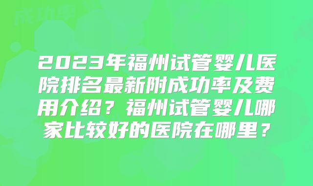 2023年福州试管婴儿医院排名最新附成功率及费用介绍?福州试管婴儿哪家比较好的医院在哪里?
