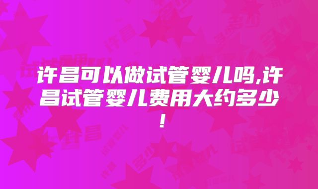 许昌可以做试管婴儿吗,许昌试管婴儿费用大约多少！