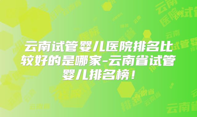 云南试管婴儿医院排名比较好的是哪家-云南省试管婴儿排名榜!