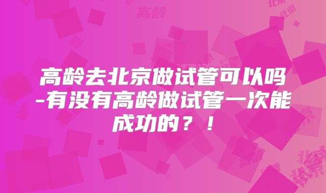 高龄去北京做试管可以吗-有没有高龄做试管一次能成功的？！