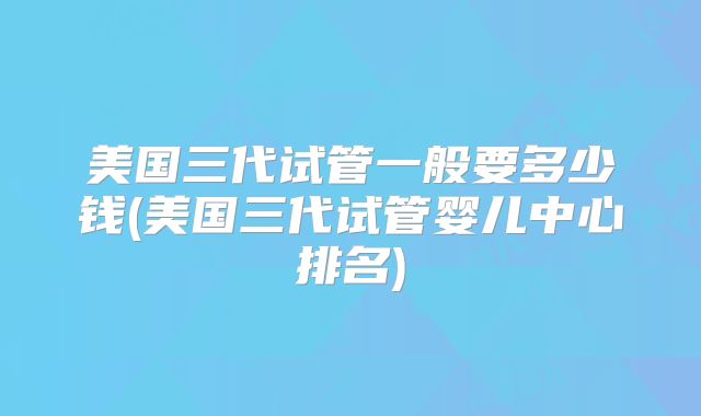 美国三代试管一般要多少钱(美国三代试管婴儿中心排名)