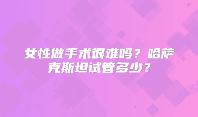 女性做手术很难吗?哈萨克斯坦试管多少?