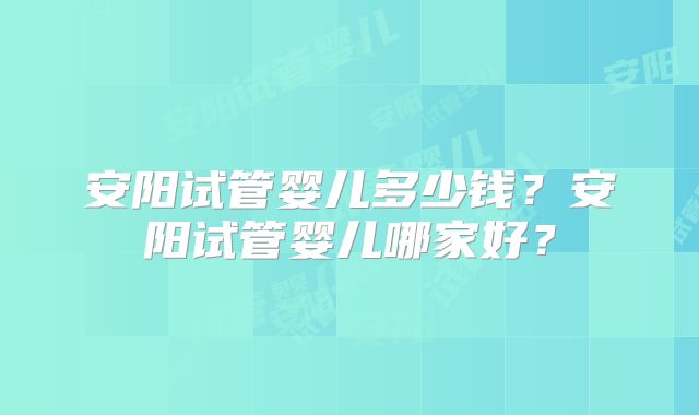 安阳试管婴儿多少钱?安阳试管婴儿哪家好?