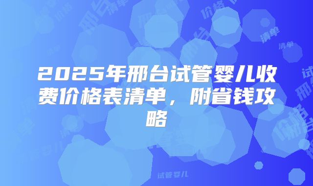 2025年邢台试管婴儿收费价格表清单，附省钱攻略