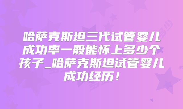 哈萨克斯坦三代试管婴儿成功率一般能怀上多少个孩子_哈萨克斯坦试管婴儿成功经历！