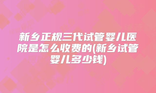 新乡正规三代试管婴儿医院是怎么收费的(新乡试管婴儿多少钱)