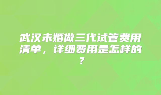武汉未婚做三代试管费用清单，详细费用是怎样的？