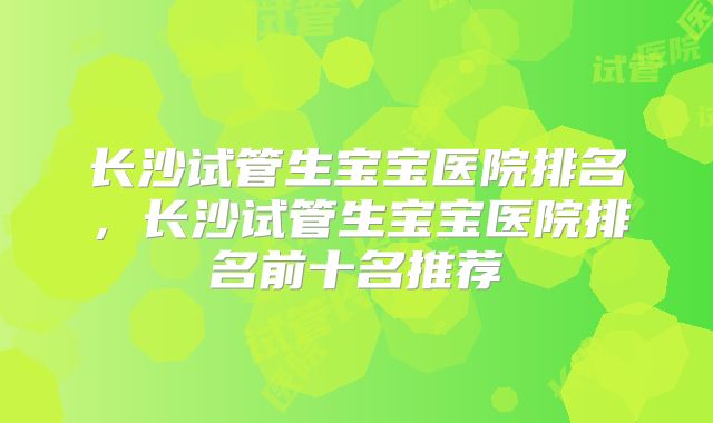 长沙试管生宝宝医院排名，长沙试管生宝宝医院排名前十名推荐