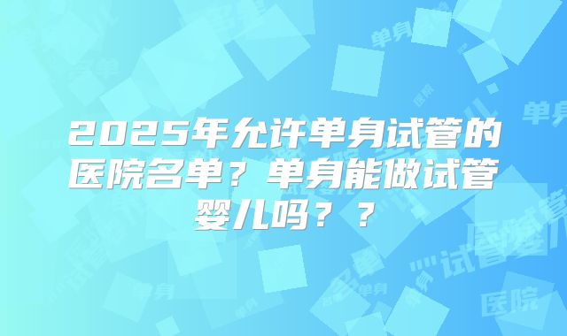 2025年允许单身试管的医院名单？单身能做试管婴儿吗？？