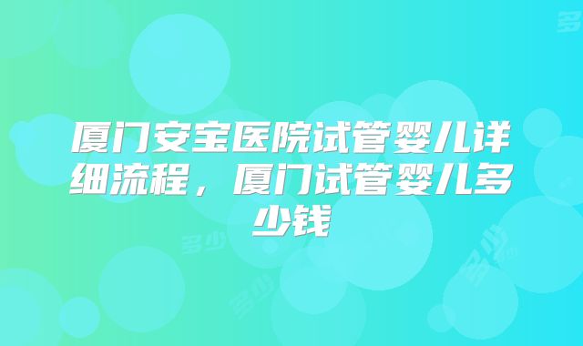 厦门安宝医院试管婴儿详细流程，厦门试管婴儿多少钱