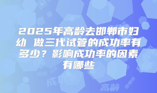 2025年高龄去邯郸市妇幼 做三代试管的成功率有多少?影响成功率的因素有哪些