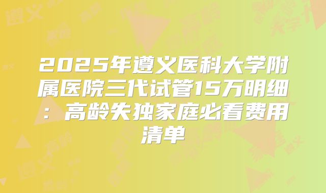 2025年遵义医科大学附属医院三代试管15万明细：高龄失独家庭必看费用清单