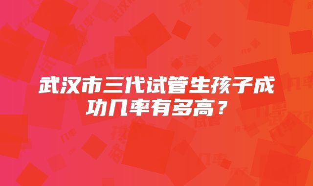 武汉市三代试管生孩子成功几率有多高?