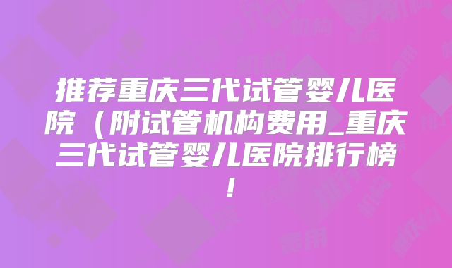 推荐重庆三代试管婴儿医院(附试管机构费用_重庆三代试管婴儿医院排行榜!