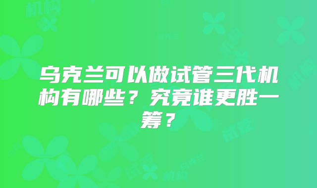 乌克兰可以做试管三代机构有哪些？究竟谁更胜一筹？