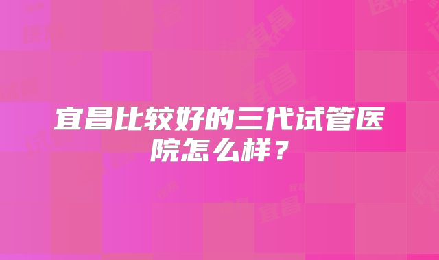 宜昌比较好的三代试管医院怎么样?