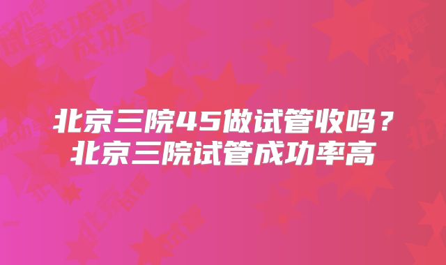 北京三院45做试管收吗？北京三院试管成功率高
