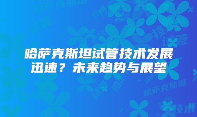 哈萨克斯坦试管技术发展迅速？未来趋势与展望
