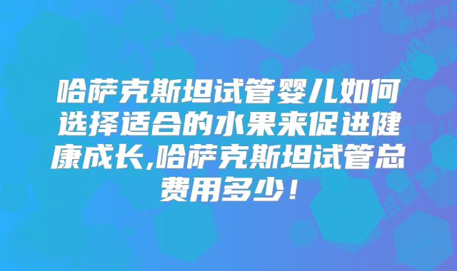 哈萨克斯坦试管婴儿如何选择适合的水果来促进健康成长,哈萨克斯坦试管总费用多少!
