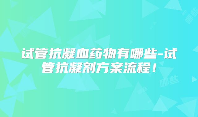 试管抗凝血药物有哪些-试管抗凝剂方案流程！