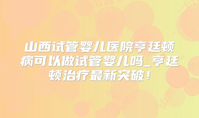 山西试管婴儿医院亨廷顿病可以做试管婴儿吗_亨廷顿治疗最新突破!