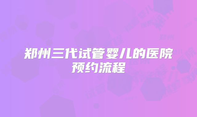 郑州三代试管婴儿的医院预约流程