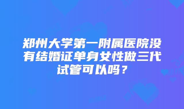 郑州大学第一附属医院没有结婚证单身女性做三代试管可以吗？