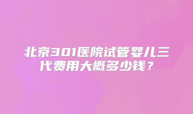 北京301医院试管婴儿三代费用大概多少钱？
