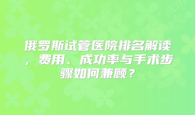 俄罗斯试管医院排名解读，费用、成功率与手术步骤如何兼顾？