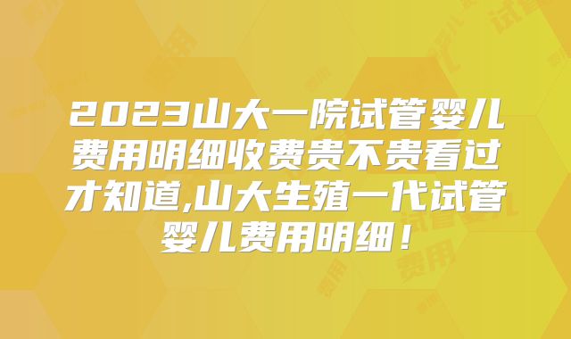 2023山大一院试管婴儿费用明细收费贵不贵看过才知道,山大生殖一代试管婴儿费用明细！