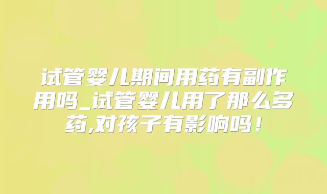 试管婴儿期间用药有副作用吗_试管婴儿用了那么多药,对孩子有影响吗！