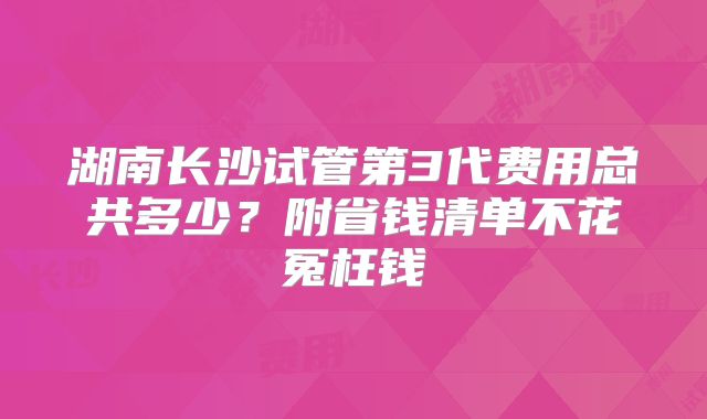 湖南长沙试管第3代费用总共多少?附省钱清单不花冤枉钱