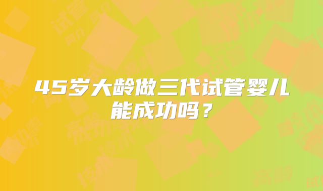 45岁大龄做三代试管婴儿能成功吗？