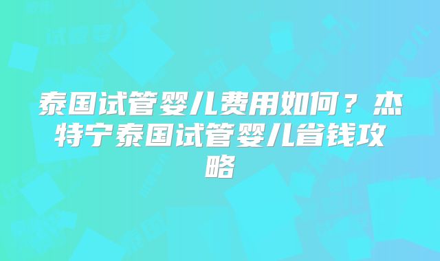 泰国试管婴儿费用如何？杰特宁泰国试管婴儿省钱攻略