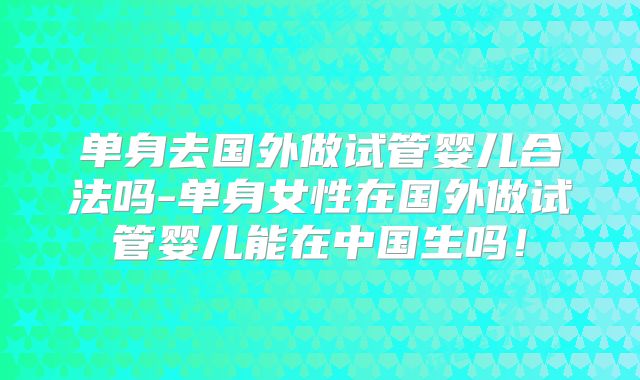 单身去国外做试管婴儿合法吗-单身女性在国外做试管婴儿能在中国生吗！
