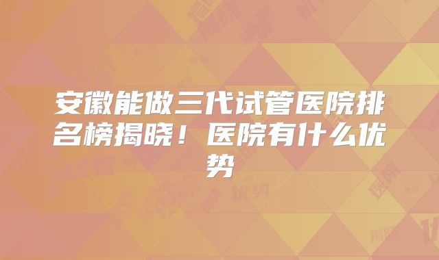 安徽能做三代试管医院排名榜揭晓!医院有什么优势