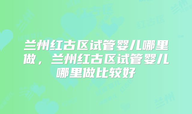 兰州红古区试管婴儿哪里做，兰州红古区试管婴儿哪里做比较好