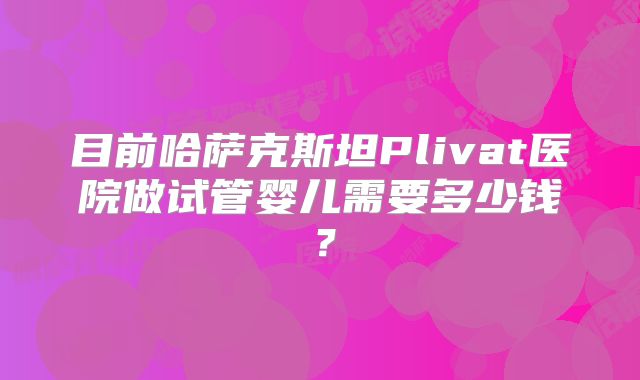 目前哈萨克斯坦Plivat医院做试管婴儿需要多少钱？