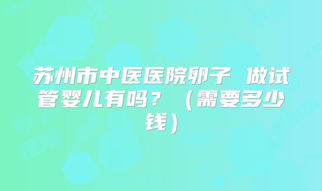 苏州市中医医院卵子 做试管婴儿有吗?(需要多少钱)