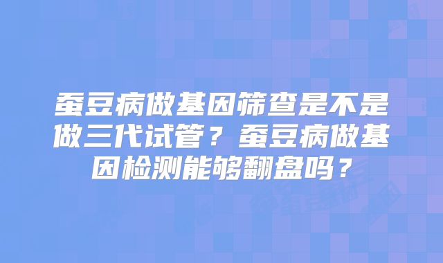 蚕豆病做基因筛查是不是做三代试管?蚕豆病做基因检测能够翻盘吗?
