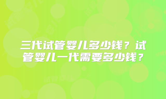 三代试管婴儿多少钱？试管婴儿一代需要多少钱？
