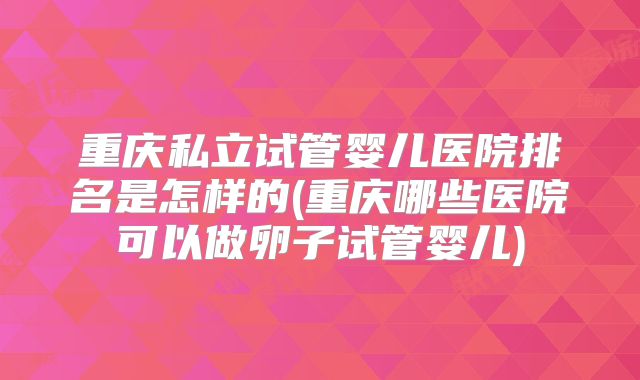 重庆私立试管婴儿医院排名是怎样的(重庆哪些医院可以做卵子试管婴儿)