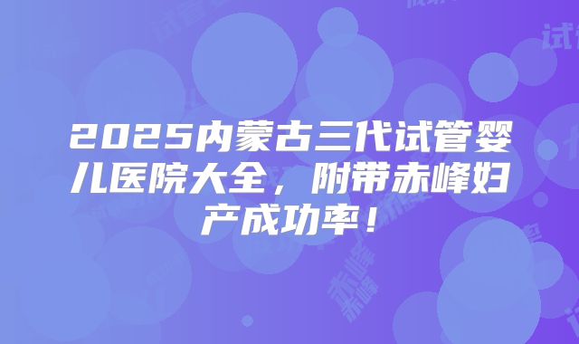 2025内蒙古三代试管婴儿医院大全,附带赤峰妇产成功率!