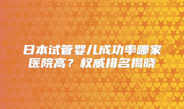 日本试管婴儿成功率哪家医院高?权威排名揭晓