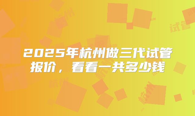 2025年杭州做三代试管报价，看看一共多少钱