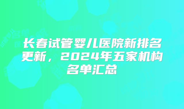 长春试管婴儿医院新排名更新,2024年五家机构名单汇总